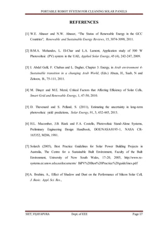 PORTABLE ROBOT SYSTEM FOR CLEANING SOLAR PANELS
SIET, VIJAYAPURA Dept. of EEE Page 17
REFERENCES
[1] W.E. Alnaser and N.W. Alnaser, “The Status of Renewable Energy in the GCC
Countries”, Renewable and Sustainable Energy Reviews, 15, 3074-3098, 2011.
[2] B.M.A. Mohandes, L. El-Char and L.A. Lamont, Application study of 500 W
Photovoltaic (PV) system in the UAE, Applied Solar Energy, 45 (4), 242-247, 2009.
[3] I. Abdel Gelil, F. Chaban and L. Dagher, Chapter 3: Energy, in Arab environment 4-
Sustainable transition in a changing Arab World, (Eds.) Abaza, H., Saab, N and
Zeitoon, B., 75-111, 2011.
[4] M. Dinçer and M.E. Meral, Critical Factors that Affecting Efficiency of Solar Cells,
Smart Grid and Renewable Energy, 1, 47-50, 2010.
[5] D. Thevenard and S. Pelland, S. (2011), Estimating the uncertainty in long-term
photovoltaic yield predictions, Solar Energy, 91, 5, 432-445, 2013.
[6] H.L. Macomber, J.B. Rizek and F.A. Costello, Photovoltaic Stand-Alone Systems,
Preliminary Engineering Design Handbook, DOE/NASA/0195-1, NASA CR-
165352, M206, 1981.
[7] Solarch (2005), Best Practice Guidelines for Solar Power Building Projects in
Australia, The Centre for a Sustainable Built Environment, Faculty of the Built
Environment, University of New South Wales, 17-20, 2005, http://www.re-
systems.ee.unsw.edu.au/documents/ BiPV%20Best%20Practice%20guidelines.pdf
[8]A. Ibrahim, A., Effect of Shadow and Dust on the Performance of Silicon Solar Cell,
J. Basic. Appl. Sci. Res.,
 