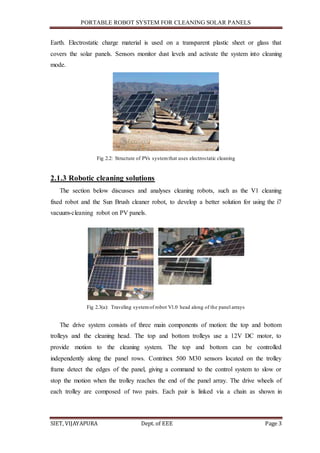 PORTABLE ROBOT SYSTEM FOR CLEANING SOLAR PANELS
SIET, VIJAYAPURA Dept. of EEE Page 3
Earth. Electrostatic charge material is used on a transparent plastic sheet or glass that
covers the solar panels. Sensors monitor dust levels and activate the system into cleaning
mode.
Fig 2.2: Structure of PVs systemthat uses electrostatic cleaning
2.1.3 Robotic cleaning solutions
The section below discusses and analyses cleaning robots, such as the V1 cleaning
fixed robot and the Sun Brush cleaner robot, to develop a better solution for using the i7
vacuum-cleaning robot on PV panels.
Fig 2.3(a): Traveling systemof robot V1.0 head along of the panel arrays
The drive system consists of three main components of motion: the top and bottom
trolleys and the cleaning head. The top and bottom trolleys use a 12V DC motor, to
provide motion to the cleaning system. The top and bottom can be controlled
independently along the panel rows. Contrinex 500 M30 sensors located on the trolley
frame detect the edges of the panel, giving a command to the control system to slow or
stop the motion when the trolley reaches the end of the panel array. The drive wheels of
each trolley are composed of two pairs. Each pair is linked via a chain as shown in
 