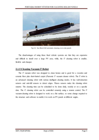 PORTABLE ROBOT SYSTEM FOR CLEANING SOLAR PANELS
SIET, VIJAYAPURA Dept. of EEE Page 5
Fig.2.4: Sun Brush full automatic cleaning over solar panels
The disadvantages of using these fixed robotic systems are that they are expensive
and difficult to install over a large PV area; while, the i7 cleaning robot is smaller,
flexible and cheaper.
2.1.5 Cleaning Vacuum i7 Robot
The i7 vacuum robot was designed to clean homes and is good for a wooden and
ceramic floor plus short-haired carpet (Pursonic i7 vacuum cleaner robot). The i7 robot is
an advanced cleaning robot with various intelligent cleaning modes. It has wall-detection
sensors and anti-fall sensors to detect edges. Theses sensors make the cleaning robot
smarter. The cleaning time can be scheduled to be done daily, weekly or on a specific
date. The i7 cleaning robot can be controlled remotely using a remote control. The i7
vacuum-cleaning robot is designed to work on a flat surface, so some change required to
the structure and software to enable it to work on PV panels at different angles.
 