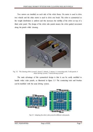 PORTABLE ROBOT SYSTEM FOR CLEANING SOLAR PANELS
SIET, VIJAYAPURA Dept. of EEE Page 7
Two motors are installed on each side of the robot frame. On motor is used to drive
two wheels and the other motor is used to drive one brush. The robot is symmetrical so
the weight distribution is uniform and this increases the stability of the robot on top of a
tilted solar panel. The design of the robot side panels insures the robot guided movement
along the panels while cleaning.
Fig. 3.2: The cleaning robot system(1. brush, 2. wheels, 3. motors, 4. connecting rods, 5.side panels, 6.
wheel driving system, 7. brush driving system)
The main advantage of this symmetrical design is that it can be easily modified to
handle wider solar panels, as illustrated in figure 3.3 The connecting rods and brushes
can be modified with the same driving system.
Fig.3.3: Adapting the robot subsystemfor different solar panels.
 