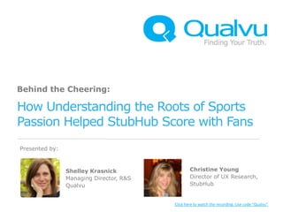 Behind the Cheering:

How Understanding the Roots of Sports
Passion Helped StubHub Score with Fans
Presented by:



                Shelley Krasnick                 Christine Young
                Managing Director, R&S           Director of UX Research,
                Qualvu                           StubHub


                                         Click here to watch the recording. Use code “Qualvu”
 
