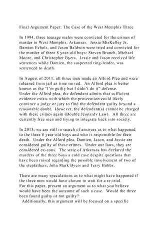 Final Argument Paper: The Case of the West Memphis Three
In 1994, three teenage males were convicted for the crimes of
murder in West Memphis, Arkansas. Jessie MisKelley Jr,
Damien Echols, and Jason Baldwin were tried and convicted for
the murder of three 8 year-old boys: Steven Branch, Michael
Moore, and Christopher Byers. Jessie and Jason received life
sentences while Damien, the suspected ring-leader, was
sentenced to death.
In August of 2011, all three men made an Alford Plea and were
released from jail as time served. An Alford plea is better
known as the “I’m guilty but I didn’t do it” defense.
Under the Alford plea, the defendant admits that sufficient
evidence exists with which the prosecution could likely
convince a judge or jury to find the defendant guilty beyond a
reasonable doubt. However, the defendant(s) cannot be charged
with these crimes again (Double Jeopardy Law). All three are
currently free men and trying to integrate back into society.
In 2013, we are still in search of answers as to what happened
to the three 8 year-old boys and who is responsible for their
death. Under the Alford plea, Damien, Jason, and Jessie are
considered guilty of these crimes. Under our laws, they are
considered ex-cons. The state of Arkansas has declared the
murders of the three boys a cold case despite questions that
have been raised regarding the possible involvement of two of
the stepfathers, John Mark Byers and Terry Hobbs.
There are many speculations as to what might have happened if
the three men would have chosen to wait for a re-trial.
For this paper, present an argument as to what you believe
would have been the outcome of such a case. Would the three
been found guilty or not guilty?
Additionally, this argument will be focused on a specific
 