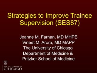 Strategies to Improve Trainee Supervision (SES87) Jeanne M. Farnan, MD MHPE Vineet M. Arora, MD MAPP The University of Chicago  Department of Medicine &  Pritzker School of Medicine 