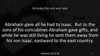 He knew the end was near
Abraham gave all he had to Isaac. But to the
sons of his concubines Abraham gave gifts, and
while he was still living he sent them away from
his son Isaac, eastward to the east country.
Genesis 25:5–6 14
 