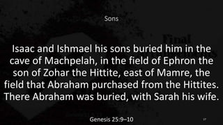 Sons
Isaac and Ishmael his sons buried him in the
cave of Machpelah, in the field of Ephron the
son of Zohar the Hittite, east of Mamre, the
field that Abraham purchased from the Hittites.
There Abraham was buried, with Sarah his wife.
Genesis 25:9–10 17
 
