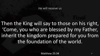 He will receive us
Then the King will say to those on his right,
‘Come, you who are blessed by my Father,
inherit the kingdom prepared for you from
the foundation of the world.
Matthew 25:34 27
 