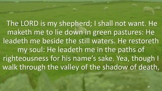 Psalm 23 (KJV)
The 23rd Psalm
The LORD is my shepherd; I shall not want. He
maketh me to lie down in green pastures: He
leadeth me beside the still waters. He restoreth
my soul: He leadeth me in the paths of
righteousness for his name’s sake. Yea, though I
walk through the valley of the shadow of death,
29
 