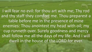 Psalm 23 (KJV)
The 23rd Psalm
I will fear no evil: for thou art with me; Thy rod
and thy staff they comfort me. Thou preparest a
table before me in the presence of mine
enemies: Thou anointest my head with oil; my
cup runneth over. Surely goodness and mercy
shall follow me all the days of my life: And I will
dwell in the house of the LORD for ever.
30
 