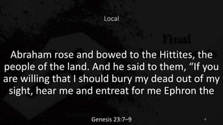 Local
Abraham rose and bowed to the Hittites, the
people of the land. And he said to them, “If you
are willing that I should bury my dead out of my
sight, hear me and entreat for me Ephron the
Genesis 23:7–9 6
 