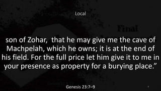 Local
son of Zohar, that he may give me the cave of
Machpelah, which he owns; it is at the end of
his field. For the full price let him give it to me in
your presence as property for a burying place.”
Genesis 23:7–9 7
 