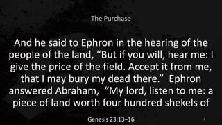 The Purchase
And he said to Ephron in the hearing of the
people of the land, “But if you will, hear me: I
give the price of the field. Accept it from me,
that I may bury my dead there.” Ephron
answered Abraham, “My lord, listen to me: a
piece of land worth four hundred shekels of
Genesis 23:13–16 9
 