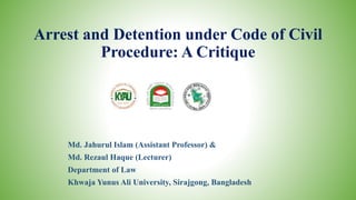Arrest and Detention under Code of Civil
Procedure: A Critique
Md. Jahurul Islam (Assistant Professor) &
Md. Rezaul Haque (Lecturer)
Department of Law
Khwaja Yunus Ali University, Sirajgong, Bangladesh
 
