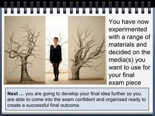 You have now
experimented
with a range of
materials and
decided on the
media(s) you
want to use for
your final
exam piece
Next … you are going to develop your final idea further so you
are able to come into the exam confident and organised ready to
create a successful final outcome.
 