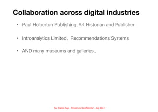 Collaboration across digital industries
 •  Paul Holberton Publishing, Art Historian and Publisher

 •  Introanalytics Limited, Recommendations Systems

 •  AND many museums and galleries.. 




                   For	
  Digital	
  Days	
  -­‐	
  Private	
  and	
  Conﬁden5al	
  –	
  July	
  2011	
  
 