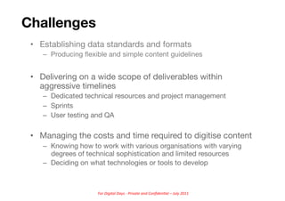 Challenges
 •  Establishing data standards and formats
    –  Producing ﬂexible and simple content guidelines


 •  Delivering on a wide scope of deliverables within
    aggressive timelines
    –  Dedicated technical resources and project management
    –  Sprints
    –  User testing and QA

 •  Managing the costs and time required to digitise content
    –  Knowing how to work with various organisations with varying
       degrees of technical sophistication and limited resources
    –  Deciding on what technologies or tools to develop



                     For	
  Digital	
  Days	
  -­‐	
  Private	
  and	
  Conﬁden5al	
  –	
  July	
  2011	
  
 