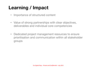 Learning / Impact
•  Importance of structured content

•  Value of strong partnerships with clear objectives,
   deliverables and individual core competencies

•  Dedicated project management resources to ensure
   prioritisation and communication within all stakeholder
   groups




                  For	
  Digital	
  Days	
  -­‐	
  Private	
  and	
  Conﬁden5al	
  –	
  July	
  2011	
  
 