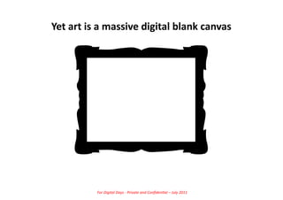 Yet	
  art	
  is	
  a	
  massive	
  digital	
  blank	
  canvas	
  




                For	
  Digital	
  Days	
  -­‐	
  Private	
  and	
  Conﬁden5al	
  –	
  July	
  2011	
  
 