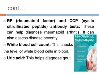 cont…
 RF (rheumatoid factor) and CCP (cyclic
citrullinated peptide) antibody tests: These
can help diagnose rheumatoid arthritis. It can
also assess disease severity.
 White blood cell count: This checks
the level of white blood cells in blood.
 Uric acid: This helps diagnose gout.
 