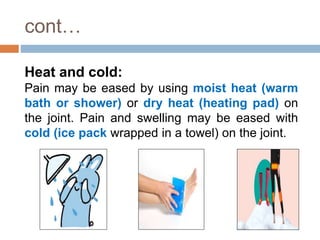 cont…
Heat and cold:
Pain may be eased by using moist heat (warm
bath or shower) or dry heat (heating pad) on
the joint. Pain and swelling may be eased with
cold (ice pack wrapped in a towel) on the joint.
 