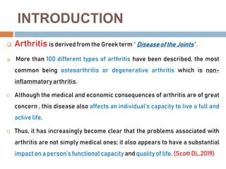 INTRODUCTION
 Arthritis is derivedfrom the Greek term “ Diseaseof the Joints ”.
 More than 100 different types of arthritis have been described, the most
common being osteoarthritis or degenerative arthritis which is non-
inflammatory arthritis.
 Although the medical and economic consequences of arthritis are of great
concern , this disease also affects an individual’s capacity to live a full and
active life.
 Thus, it has increasingly become clear that the problems associated with
arthritis are not simply medical ones; it also appears to have a substantial
impact on a person’s functional capacity and quality of life. (Scott DL,2019)
 
