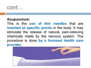 cont…
Acupuncture:
This is the use of thin needles that are
inserted at specific points in the body. It may
stimulate the release of natural, pain-relieving
chemicals made by the nervous system. The
procedure is done by a licensed health care
provider.
 