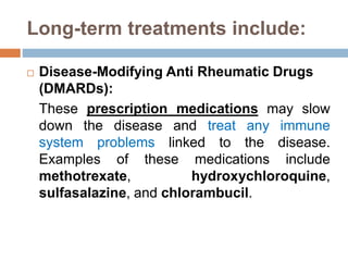 Long-term treatments include:
 Disease-Modifying Anti Rheumatic Drugs
(DMARDs):
These prescription medications may slow
down the disease and treat any immune
system problems linked to the disease.
Examples of these medications include
methotrexate, hydroxychloroquine,
sulfasalazine, and chlorambucil.
 