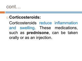 cont…
 Corticosteroids:
Corticosteroids reduce inflammation
and swelling. These medications,
such as prednisone, can be taken
orally or as an injection.
 