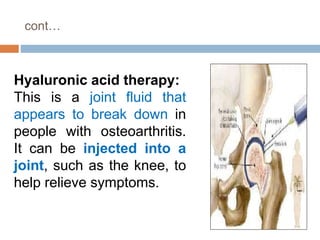cont…
Hyaluronic acid therapy:
This is a joint fluid that
appears to break down in
people with osteoarthritis.
It can be injected into a
joint, such as the knee, to
help relieve symptoms.
 