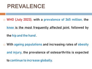 PREVALENCE
 WHO (July 2023), with a prevalence of 365 million, the
knee is the most frequently affected joint, followed by
the hip and the hand .
 With ageing populations and increasing rates of obesity
and injury, the prevalence of osteoarthritis is expected
to continue to increase globally.
 