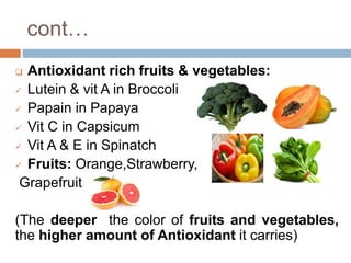 cont…
 Antioxidant rich fruits & vegetables:
 Lutein & vit A in Broccoli
 Papain in Papaya
 Vit C in Capsicum
 Vit A & E in Spinatch
 Fruits: Orange,Strawberry,
Grapefruit
(The deeper the color of fruits and vegetables,
the higher amount of Antioxidant it carries)
 