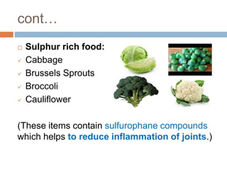 cont…
 Sulphur rich food:
 Cabbage
 Brussels Sprouts
 Broccoli
 Cauliflower
(These items contain sulfurophane compounds
which helps to reduce inflammation of joints.)
 