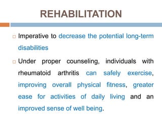 REHABILITATION
 Imperative to decrease the potential long-term
disabilities
 Under proper counseling, individuals with
rheumatoid arthritis can safely exercise,
improving overall physical fitness, greater
ease for activities of daily living and an
improved sense of well being.
 