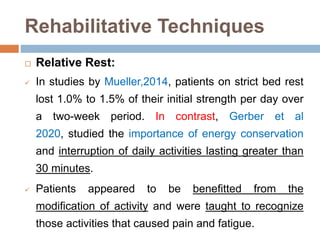 Rehabilitative Techniques
 Relative Rest:
 In studies by Mueller,2014, patients on strict bed rest
lost 1.0% to 1.5% of their initial strength per day over
a two-week period. In contrast, Gerber et al
2020, studied the importance of energy conservation
and interruption of daily activities lasting greater than
30 minutes.
 Patients appeared to be benefitted from the
modification of activity and were taught to recognize
those activities that caused pain and fatigue.
 