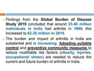  Findings from the Global Burden of Disease
Study 2019 concluded that around 23.46 million
individuals in India had arthritis in 1990; this
increased to 62.35 million in 2019.
 The burden and impact of arthritis in India are
substantial and is increasing. Adopting suitable
control and preventive community measures to
reduce modifiable risk factors (obesity, injuries,
occupational stress) are needed to reduce the
current and future burden of arthritis in India.
 
