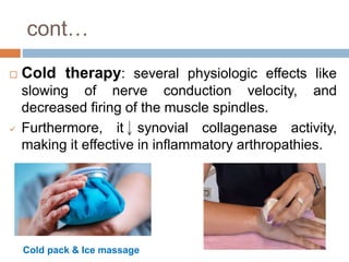 cont…
 Cold therapy: several physiologic effects like
slowing of nerve conduction velocity, and
decreased firing of the muscle spindles.
 Furthermore, it synovial collagenase activity,
making it effective in inflammatory arthropathies.
Cold pack & Ice massage
 