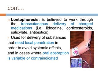 cont…
 Lontophoresis: is believed to work through
the transcutaneous delivery of charged
medications (i.e. lidocaine, corticosteroids,
salicylate, antibiotics).
 Used for delivery of substances
that need local penetration in
order to avoid systemic effects,
and in cases where oral absorption
is variable or contraindicated
 