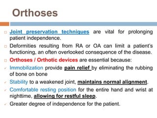 Orthoses
 Joint preservation techniques are vital for prolonging
patient independence.
 Deformities resulting from RA or OA can limit a patient’s
functioning, an often overlooked consequence of the disease.
 Orthoses / Orthotic devices are essential because:
 Immobilization provide pain relief by eliminating the rubbing
of bone on bone
 Stability to a weakened joint, maintains normal alignment.
 Comfortable resting position for the entire hand and wrist at
nighttime, allowing for restful sleep.
 Greater degree of independence for the patient.
 