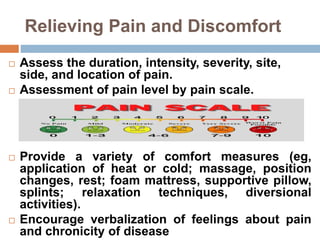 Relieving Pain and Discomfort
 Assess the duration, intensity, severity, site,
side, and location of pain.
 Assessment of pain level by pain scale.
 Provide a variety of comfort measures (eg,
application of heat or cold; massage, position
changes, rest; foam mattress, supportive pillow,
splints; relaxation techniques, diversional
activities).
 Encourage verbalization of feelings about pain
and chronicity of disease
 