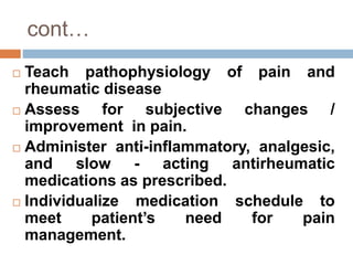 cont…
 Teach pathophysiology of pain and
rheumatic disease
 Assess for subjective changes /
improvement in pain.
 Administer anti-inflammatory, analgesic,
and slow - acting antirheumatic
medications as prescribed.
 Individualize medication schedule to
meet patient’s need for pain
management.
 