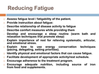 Reducing Fatigue
 Assess fatigue level / fatigability of the patient.
 Provide instruction about fatigue:
o Describe relationship of disease activity to fatigue
o Describe comfort measures while providing them
o Develop and encourage a sleep routine (warm bath and
relaxation techniques that promote sleep)
o Explain importance of rest for relieving systematic, articular,
and emotional stress.
 Explain how to use energy conservation techniques
(pacing, delegating, setting priorities).
 Identify physical and emotional factors that can cause fatigue.
 Facilitate development of appropriate activity/rest schedule.
 Encourage adherence to the treatment program.
 Encourage adequate nutrition, including source of iron
from food and supplements.
 