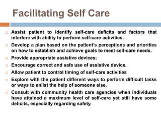 Facilitating Self Care
 Assist patient to identify self-care deficits and factors that
interfere with ability to perform self-care activities.
 Develop a plan based on the patient’s perceptions and priorities
on how to establish and achieve goals to meet self-care needs.
 Provide appropriate assistive devices;
 Encourage correct and safe use of assistive device.
 Allow patient to control timing of self-care activities
 Explore with the patient different ways to perform difficult tasks
or ways to enlist the help of someone else.
 Consult with community health care agencies when individuals
have attained a maximum level of self-care yet still have some
deficits, especially regarding safety.
 