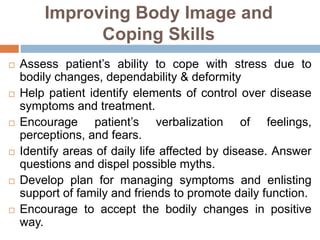 Improving Body Image and
Coping Skills
 Assess patient’s ability to cope with stress due to
bodily changes, dependability & deformity
 Help patient identify elements of control over disease
symptoms and treatment.
 Encourage patient’s verbalization of feelings,
perceptions, and fears.
 Identify areas of daily life affected by disease. Answer
questions and dispel possible myths.
 Develop plan for managing symptoms and enlisting
support of family and friends to promote daily function.
 Encourage to accept the bodily changes in positive
way.
 