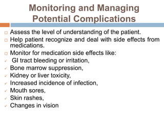 Monitoring and Managing
Potential Complications
 Assess the level of understanding of the patient.
 Help patient recognize and deal with side effects from
medications.
 Monitor for medication side effects like:
 GI tract bleeding or irritation,
 Bone marrow suppression,
 Kidney or liver toxicity,
 Increased incidence of infection,
 Mouth sores,
 Skin rashes,
 Changes in vision
 