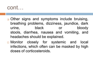 cont…
 Other signs and symptoms include bruising,
breathing problems, dizziness, jaundice, dark
urine, black or bloody
stools, diarrhea, nausea and vomiting, and
headaches should be explained.
 Monitor closely for systemic and local
infections, which often can be masked by high
doses of corticosteroids.
 