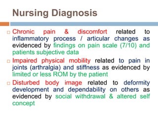 Nursing Diagnosis
 Chronic pain & discomfort related to
inflammatory process / articular changes as
evidenced by findings on pain scale (7/10) and
patients subjective data
 Impaired physical mobility related to pain in
joints (arthralgia) and stiffness as evidenced by
limited or less ROM by the patient
 Disturbed body image related to deformity
development and dependability on others as
evidenced by social withdrawal & altered self
concept
 
