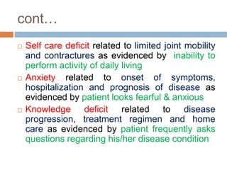 cont…
 Self care deficit related to limited joint mobility
and contractures as evidenced by inability to
perform activity of daily living
 Anxiety related to onset of symptoms,
hospitalization and prognosis of disease as
evidenced by patient looks fearful & anxious
 Knowledge deficit related to disease
progression, treatment regimen and home
care as evidenced by patient frequently asks
questions regarding his/her disease condition
 