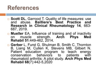 References
 Scott DL, Garrood T. Quality of life measures: use
and abuse. Bailliere’s Best Practice and
Research in Clinical Rheumatology 14, 663-
687, 2019.
 Mueller EA. Influence of training and of inactivity
on muscle strength. Arch Phys Med
Rehabil 51:449-462, 2014.
 Gerber L, Furst G, Shulman B, Smith C, Thornton
B, Liang M, Cullen K, Stevens MB, Gilbert N.
Patient education program to teach energy
conservation behaviors to patients with
rheumatoid arthritis: A pilot study. Arch Phys Med
Rehabil 68(7):442-5,2020
 