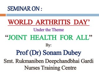 SEMINAR ON :
WORLD ARTHRITIS DAY’
Under the Theme
“JOINT HEALTH FOR ALL”
By:
Prof (Dr) Sonam Dubey
Smt. Rukmaniben Deepchandbhai Gardi
Nurses Training Centre
 