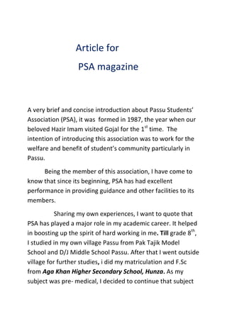 Article for
                  PSA magazine


A very brief and concise introduction about Passu Students’
Association (PSA), it was formed in 1987, the year when our
beloved Hazir Imam visited Gojal for the 1st time. The
intention of introducing this association was to work for the
welfare and benefit of student’s community particularly in
Passu.
      Being the member of this association, I have come to
know that since its beginning, PSA has had excellent
performance in providing guidance and other facilities to its
members.
           Sharing my own experiences, I want to quote that
PSA has played a major role in my academic career. It helped
in boosting up the spirit of hard working in me. Till grade 8th,
I studied in my own village Passu from Pak Tajik Model
School and D/J Middle School Passu. After that I went outside
village for further studies, i did my matriculation and F.Sc
from Aga Khan Higher Secondary School, Hunza. As my
subject was pre- medical, I decided to continue that subject
 