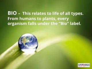 BIO – This relates to life of all types.
From humans to plants, every
organism falls under the “Bio” label.
 